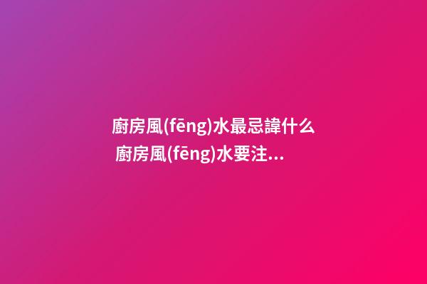 廚房風(fēng)水最忌諱什么 廚房風(fēng)水要注意什么問題